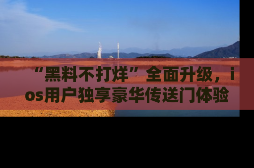 “黑料不打烊”全面升级,ios用户独享豪华传送门体验!