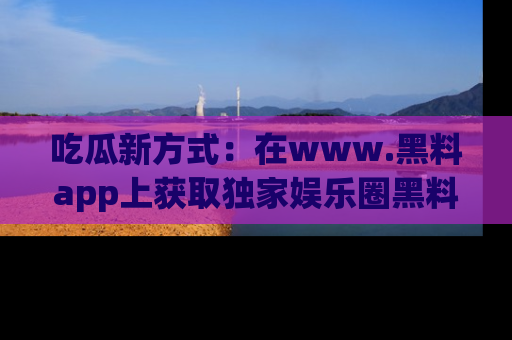 吃瓜新方式：在www.黑料app上获取独家娱乐圈黑料信息