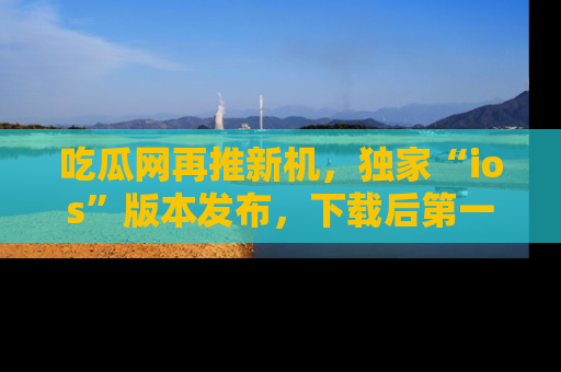吃瓜网再推新机，独家“ios”版本发布，下载后第一时间获取热点吃瓜信息！
