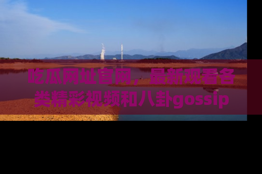 吃瓜网址官网，最新观看各类精彩视频和八卦gossip