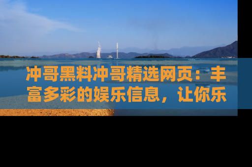 冲哥黑料冲哥精选网页：丰富多彩的娱乐信息，让你乐不停息