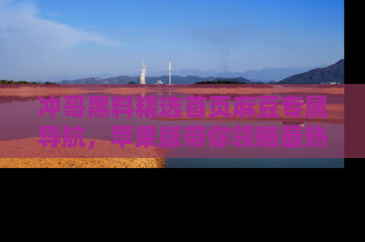 冲哥黑料精选首页麻豆专属导航，苹果版带你领略最热的黑料故事