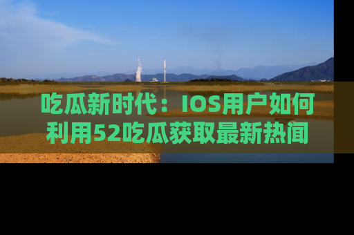 吃瓜新时代：IOS用户如何利用52吃瓜获取最新热闻