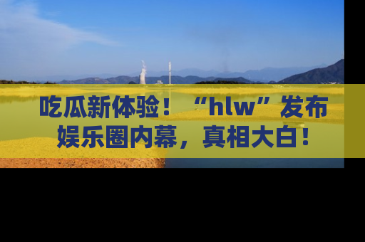 吃瓜新体验！“hlw”发布娱乐圈内幕，真相大白！