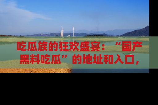 吃瓜族的狂欢盛宴：“国产黑料吃瓜”的地址和入口，让你尽情享受流行文化！