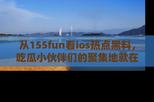 从155fun看ios热点黑料，吃瓜小伙伴们的聚集地就在这里！