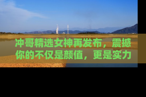 冲哥精选女神再发布，震撼你的不仅是颜值，更是实力！