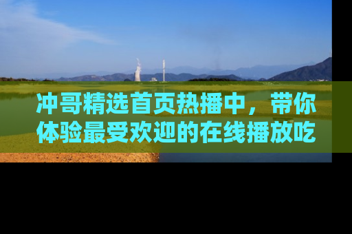 冲哥精选首页热播中，带你体验最受欢迎的在线播放吃瓜节目