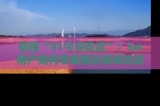 初探“91今日吃瓜”：ios用户如何享受精彩视频吃瓜时光