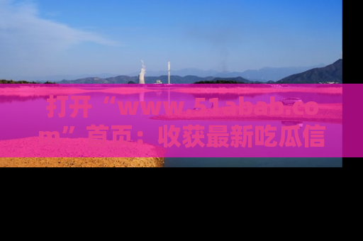 打开“www.51abab.com”首页：收获最新吃瓜信息，成为圈内明星动态达人！