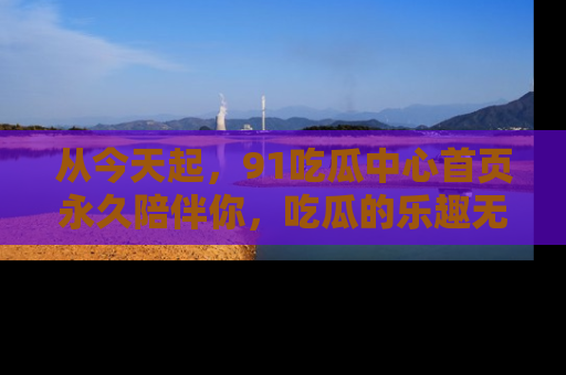 从今天起，91吃瓜中心首页永久陪伴你，吃瓜的乐趣无穷无尽！