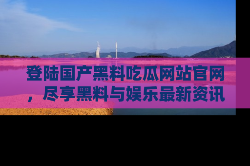 登陆国产黑料吃瓜网站官网，尽享黑料与娱乐最新资讯