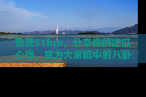 登录51fun，分享你的吃瓜心得，成为大家眼中的八卦专家！
