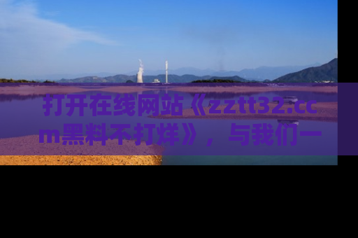 打开在线网站《zztt32.ccm黑料不打烊》，与我们一起揭露那些鲜为人知的黑料与明星秘密！