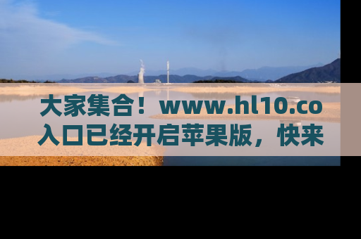 大家集合！www.hl10.co入口已经开启苹果版，快来一起享受吃瓜吧！