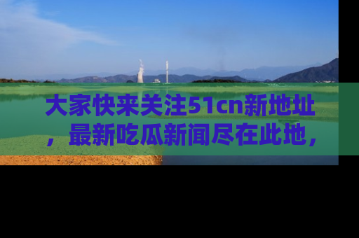 大家快来关注51cn新地址，最新吃瓜新闻尽在此地，绝对不容错过哦！