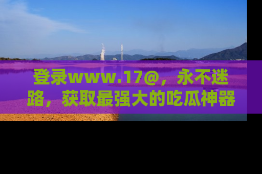 登录www.17@，永不迷路，获取最强大的吃瓜神器，解锁娱乐新动态。