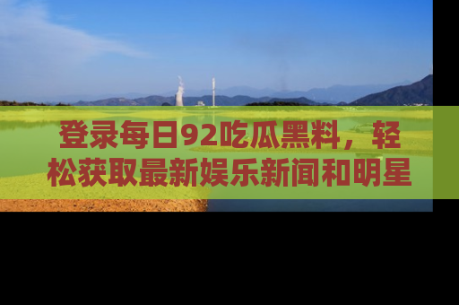 登录每日92吃瓜黑料，轻松获取最新娱乐新闻和明星炒作背后的真相