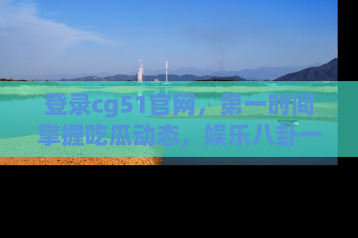 登录cg51官网，第一时间掌握吃瓜动态，娱乐八卦一网打尽！