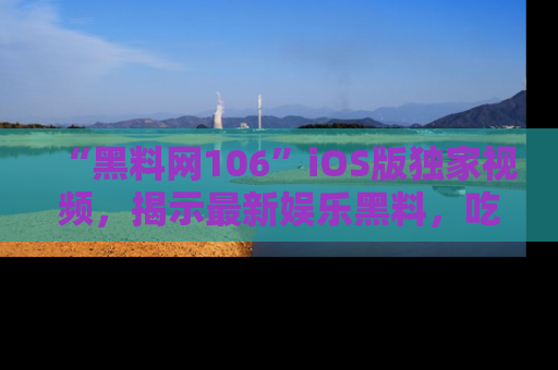 “黑料网106”iOS版独家视频,揭示最新娱乐黑料,吃瓜不停!