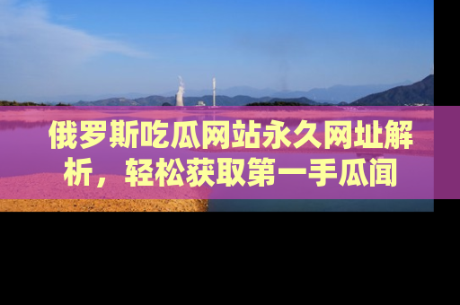 俄罗斯吃瓜网站永久网址解析，轻松获取第一手瓜闻