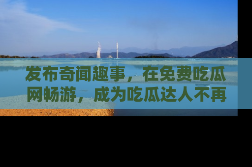 发布奇闻趣事，在免费吃瓜网畅游，成为吃瓜达人不再是梦！