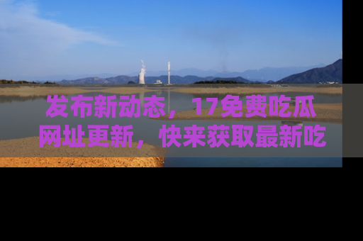发布新动态，17免费吃瓜网址更新，快来获取最新吃瓜信息哦！