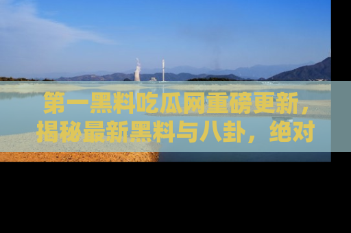 第一黑料吃瓜网重磅更新，揭秘最新黑料与八卦，绝对不容错过