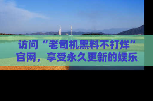 访问“老司机黑料不打烊”官网，享受永久更新的娱乐八卦和内幕新闻！