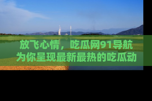 放飞心情，吃瓜网91导航为你呈现最新最热的吃瓜动态！