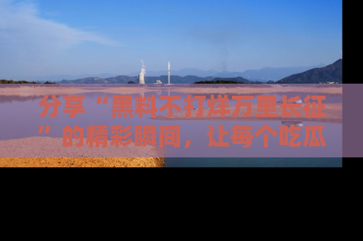 分享“黑料不打烊万里长征”的精彩瞬间,让每个吃瓜人都乐在其中!