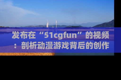 发布在“51cgfun”的视频：剖析动漫游戏背后的创作故事与文化意蕴！