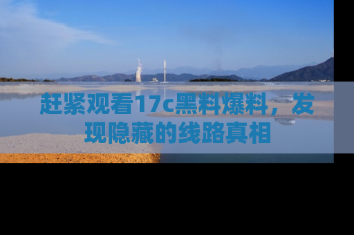 赶紧观看17c黑料爆料，发现隐藏的线路真相