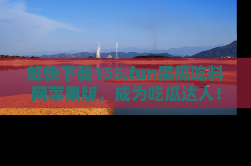 赶快下载155.fun黑瓜吃料网苹果版，成为吃瓜达人！