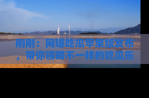 刚刚：网曝吃瓜苹果版发布，带你领略不一样的吃瓜乐趣！