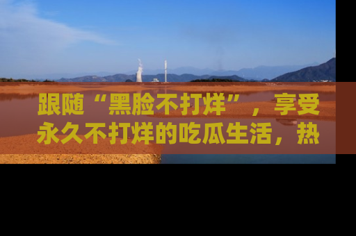 跟随“黑脸不打烊”，享受永久不打烊的吃瓜生活，热辣八卦不断