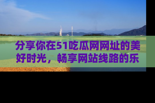 分享你在51吃瓜网网址的美好时光，畅享网站线路的乐趣！