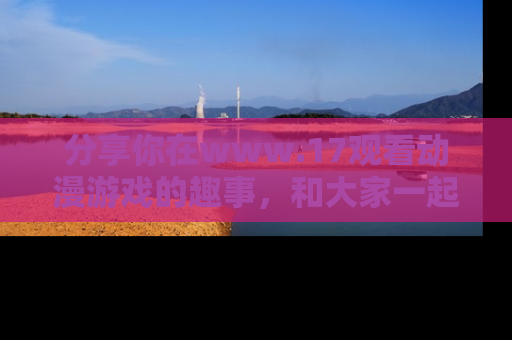 分享你在www.17观看动漫游戏的趣事，和大家一起探讨二次元魅力！