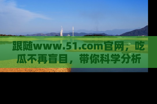 跟随www.51.com官网，吃瓜不再盲目，带你科学分析娱乐圈动态！