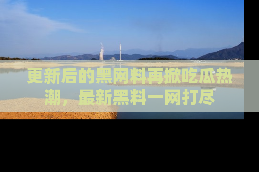 更新后的黑网料再掀吃瓜热潮，最新黑料一网打尽