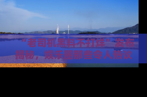“老司机黑料不打烊”发布揭秘，娱乐圈那些令人热议的黑暗秘密！