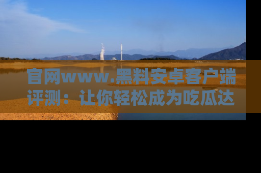 官网www.黑料安卓客户端评测：让你轻松成为吃瓜达人！