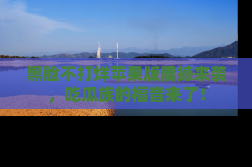 黑脸不打烊苹果版震撼来袭，吃瓜族的福音来了！