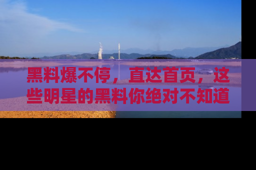 黑料爆不停，直达首页，这些明星的黑料你绝对不知道！
