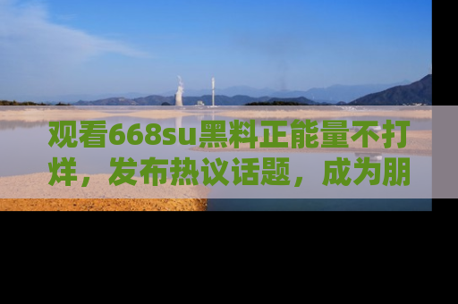 观看668su黑料正能量不打烊，发布热议话题，成为朋友圈焦点！