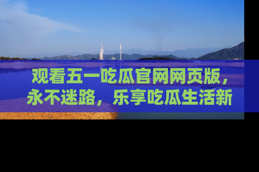 观看五一吃瓜官网网页版，永不迷路，乐享吃瓜生活新方式