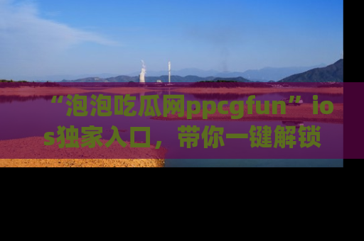“泡泡吃瓜网ppcgfun”ios独家入口，带你一键解锁最新娱乐资讯，快来吃瓜！