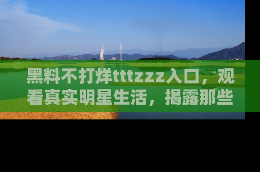黑料不打烊tttzzz入口，观看真实明星生活，揭露那些不为人知的真相
