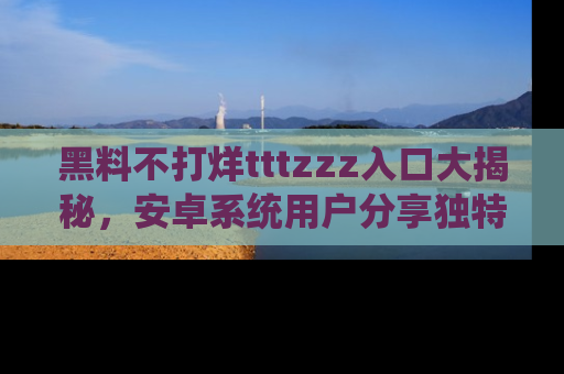 黑料不打烊tttzzz入口大揭秘，安卓系统用户分享独特的获取方式！