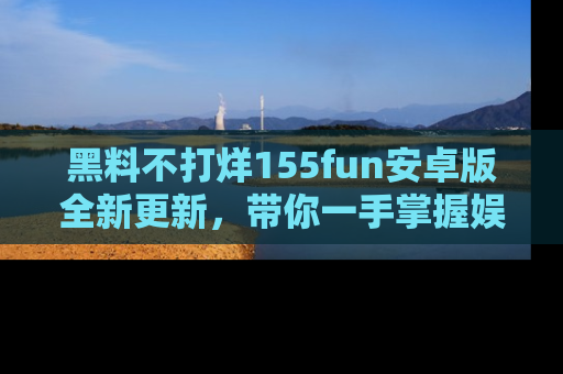 黑料不打烊155fun安卓版全新更新，带你一手掌握娱乐圈的秘密与八卦！